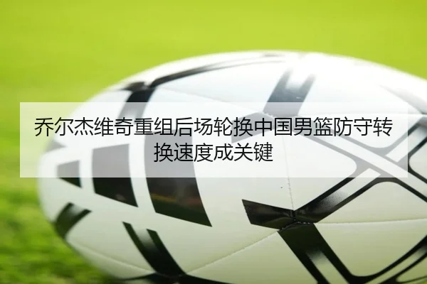 乔尔杰维奇重组后场轮换中国男篮防守转换速度成关键（XINGCAISPORTS）